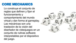 Lo construye el conjunto de
reglas que definen y fijan el
funcionamiento y
comportamiento del mundo
virtual y dan forma al gameplay.
Las mecánicas son una
traslación de la visión del
diseñador de videojuegos en un
conjunto de rutinas software
interpretables por el dispositivo
del juego.
CORE MECHANICS
 