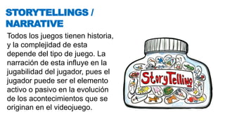 Todos los juegos tienen historia,
y la complejidad de esta
depende del tipo de juego. La
narración de esta influye en la
jugabilidad del jugador, pues el
jugador puede ser el elemento
activo o pasivo en la evolución
de los acontecimientos que se
originan en el videojuego.
STORYTELLINGS /
NARRATIVE
 