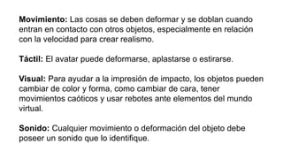 Movimiento: Las cosas se deben deformar y se doblan cuando
entran en contacto con otros objetos, especialmente en relación
con la velocidad para crear realismo.
Táctil: El avatar puede deformarse, aplastarse o estirarse.
Visual: Para ayudar a la impresión de impacto, los objetos pueden
cambiar de color y forma, como cambiar de cara, tener
movimientos caóticos y usar rebotes ante elementos del mundo
virtual.
Sonido: Cualquier movimiento o deformación del objeto debe
poseer un sonido que lo identifique.
 