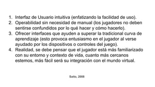 1. Interfaz de Usuario intuitiva (enfatizando la facilidad de uso).
2. Operabilidad sin necesidad de manual (los jugadores no deben
sentirse confundidos por lo qué hacer y cómo hacerlo).
3. Ofrecer interfaces que ayuden a superar la tradicional curva de
aprendizaje (esto provoca entusiasmo en el jugador al verse
ayudado por los dispositivos o controles del juego).
4. Realidad, se debe pensar que el jugador está más familiarizado
con su entorno y contexto de vida, cuanto más cercanos
estemos, más fácil será su integración con el mundo virtual.
Saito, 2008
 