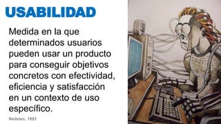 Medida en la que
determinados usuarios
pueden usar un producto
para conseguir objetivos
concretos con efectividad,
eficiencia y satisfacción
en un contexto de uso
específico.
USABILIDAD
Neilsten, 1993
 