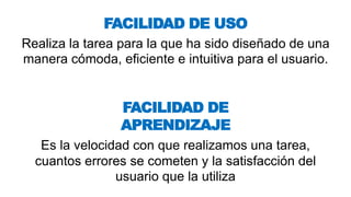 Realiza la tarea para la que ha sido diseñado de una
manera cómoda, eficiente e intuitiva para el usuario.
FACILIDAD DE USO
Es la velocidad con que realizamos una tarea,
cuantos errores se cometen y la satisfacción del
usuario que la utiliza
FACILIDAD DE
APRENDIZAJE
 