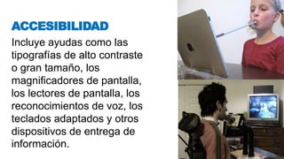 Incluye ayudas como las
tipografías de alto contraste
o gran tamaño, los
magnificadores de pantalla,
los lectores de pantalla, los
reconocimientos de voz, los
teclados adaptados y otros
dispositivos de entrega de
información.
ACCESIBILIDAD
 