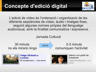 Concepte d'edició digital

  L’edició de vídeo és l’ordenació i organització de les
  diferents seqüències de vídeo, àudio i imatges fixes,
     seguint algunes normes pròpies del llenguatge
 audiovisual, amb la finalitat comunicativa i expressiva.

                    Jornada Cultural

     30 minuts           Edició         2-3 minuts
 no els mirarà ningú              comuniquen l'activitat
 