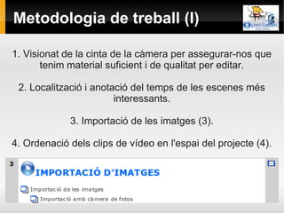 Metodologia de treball (I)

1. Visionat de la cinta de la càmera per assegurar-nos que
       tenim material suficient i de qualitat per editar.

 2. Localització i anotació del temps de les escenes més
                        interessants.

             3. Importació de les imatges (3).

4. Ordenació dels clips de vídeo en l'espai del projecte (4).
 