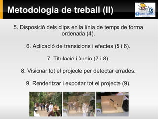 Metodologia de treball (II)
 5. Disposició dels clips en la línia de temps de forma
                     ordenada (4).

      6. Aplicació de transicions i efectes (5 i 6).

               7. Titulació i àudio (7 i 8).

    8. Visionar tot el projecte per detectar errades.

      9. Renderitzar i exportar tot el projecte (9).
 