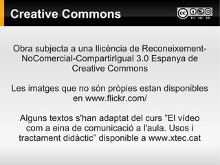Creative Commons

Obra subjecta a una llicència de Reconeixement-
 NoComercial-CompartirIgual 3.0 Espanya de
              Creative Commons

Les imatges que no són pròpies estan disponibles
              en www.flickr.com/

 Alguns textos s'han adaptat del curs ”El vídeo
   com a eina de comunicació a l'aula. Usos i
 tractament didàctic” disponible a www.xtec.cat
 