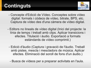 Continguts
 - Concepte d'Edició de Vídeo. Conceptes sobre vídeo
   digital: formats i còdecs de vídeo, bitrate, BPS, etc.
   Captura de vídeo des d'una càmera de vídeo digital.

 - Editors no lineals de vídeo digital (Inici del projecte: la
   línia de temps i treball amb clips. Aplicar transicions i
       efectes. Titulació i àudio. Exportació a formats
              estàndards de vídeo comprimit.)

 - Edició d'àudio (Captura i gravació de l'àudio. Treball
   amb pistes, mescla i mescladors de música. Aplicar
    efectes. Eliminació del soroll de fons d'un àudio.)

  - Busca de vídeos per a preparar activitats en l'aula.
 