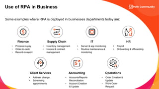 10
Some examples where RPA is deployed in businesses departments today are:
Use of RPA in Business
Finance
• Process-to-pay
• Order-to-cash
• Record-to-report
IT
• Server & app monitoring
• Routine maintenance &
monitoring
HR
• Payroll
• Onboarding & offboarding
Supply Chain
• Inventory management
• Invoice & contract
management
Client Services
• Address change
• Scheduling
appointments
Accounting
• Accounts/Reports
Reconciliation
• Account Creation
& Update
Operations
• Order Creation &
Update
• Work Order
Request
 