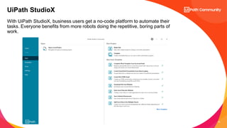 16
With UiPath StudioX, business users get a no-code platform to automate their
tasks. Everyone benefits from more robots doing the repetitive, boring parts of
work.
UiPath StudioX
 