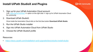 17
1. Sign up for your UiPath Automation Cloud account:
Link: https://bit.ly/3rOHDkd >> option on the right side >> sign up for UiPath Automation Cloud
for community
2. Download UiPath StudioX:
Once inside the Automation Cloud click on the first blue button Download UiPath Studio
3. Run the UiPath Studio installer
4. Sign into UiPath Automation Cloud from UiPath Studio
5. Choose the UiPath StudioX profile
Resources:
• https://docs.uipath.com/installation-and-upgrade/docs/studio-install-studio
Install UiPath StudioX and Plugins
 