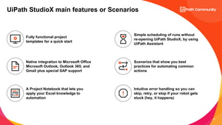 18
UiPath StudioX main features or Scenarios
Native integration to Microsoft Office
Microsoft Outlook, Outlook 365, and
Gmail plus special SAP support
Fully functional project
templates for a quick start
A Project Notebook that lets you
apply your Excel knowledge to
automation
Simple scheduling of runs without
re-opening UiPath StudioX, by using
UiPath Assistant
Scenarios that show you best
practices for automating common
actions
Intuitive error handling so you can
skip, retry, or stop if your robot gets
stuck (hey, it happens)
 
