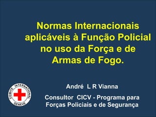 Normas Internacionais
       aplicáveis à Função Policial
           no uso da Força e de
             Armas de Fogo.

                 André L R Vianna
           Consultor CICV - Programa para
           Forças Policiais e de Segurança
CICR
 