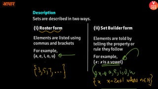 Description
Sets are describedin two ways.
(i) Roster form (ii) SetBuilderform
Elements are listed using
commas and brackets
For example,
{a, e, i, o, u}
Elements are told by
telling the property or
rule they follow
For example,
{x : x is a vowel}
 
