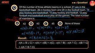 Of the number of three athletic teams in a school, 21 are in the
basketball team, 26 in hockey team and 29 in the football team, 14
play hockey and basketball, 15 play hockey and football, 12 play
football and basketball and 8 play all the games. The total number
of members is
Q
Question!
A B C D
42 43 45 None of these
n(A ∪ B ∪ C) = n(A) + n(B) + n(C) - n(A ∩ B) - n(A ∩ C) - n(B ∩ C)
+ n(A ∩ B ∩ C)
Recall:
 