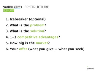 EP STRUCTURE
1. Icebreaker (optional)
2. What is the problem?
3. What is the solution?
4. 1-3 competitive advantages?
5. How big is the market?
6. Your offer (what you give + what you seek)
 