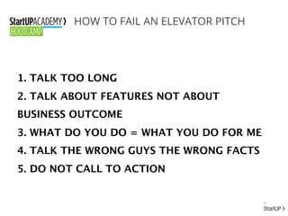 HOW TO FAIL AN ELEVATOR PITCH
1. TALK TOO LONG
2. TALK ABOUT FEATURES NOT ABOUT
BUSINESS OUTCOME
3. WHAT DO YOU DO = WHAT YOU DO FOR ME
4. TALK THE WRONG GUYS THE WRONG FACTS
5. DO NOT CALL TO ACTION
 