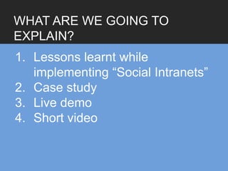 WHAT ARE WE GOING TO
EXPLAIN?
1. Lessons learnt while
   implementing “Social Intranets”
2. Case study
3. Live demo
4. Short video
 