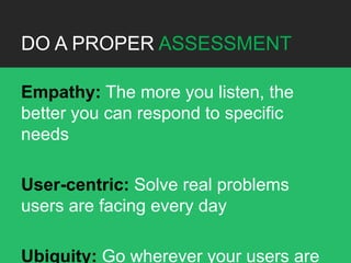 DO A PROPER ASSESSMENT

Empathy: The more you listen, the
better you can respond to specific
needs

User-centric: Solve real problems
users are facing every day

Ubiquity: Go wherever your users are
 