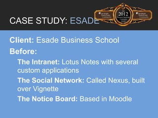 CASE STUDY: ESADE

Client: Esade Business School
Before:
  The Intranet: Lotus Notes with several
  custom applications
  The Social Network: Called Nexus, built
  over Vignette
  The Notice Board: Based in Moodle
 