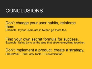 CONCLUSIONS

Don’t change your user habits, reinforce
them.
Example: If your users are in twitter, go there too.


Find your own secret formula for success.
Example: Using Lync as the glue that sticks everything together.

Don't implement a product, create a strategy.
SharePoint + 3rd Party Tools + Customisation.
 