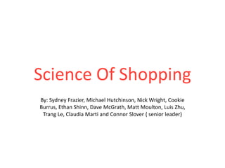 Science Of Shopping By: Sydney Frazier, Michael Hutchinson, Nick Wright, Cookie Burrus, Ethan Shinn, Dave McGrath, Matt Moulton, Luis Zhu, Trang Le, Claudia Marti and Connor Slover ( senior leader)  