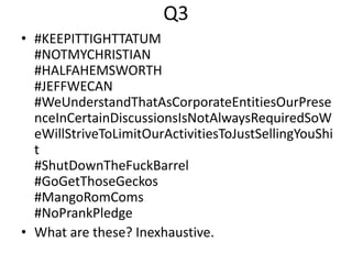 Q3
• #KEEPITTIGHTTATUM
#NOTMYCHRISTIAN
#HALFAHEMSWORTH
#JEFFWECAN
#WeUnderstandThatAsCorporateEntitiesOurPrese
nceInCertainDiscussionsIsNotAlwaysRequiredSoW
eWillStriveToLimitOurActivitiesToJustSellingYouShi
t
#ShutDownTheFuckBarrel
#GoGetThoseGeckos
#MangoRomComs
#NoPrankPledge
• What are these? Inexhaustive.
 