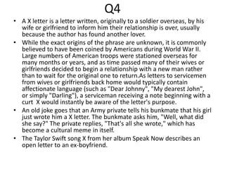Q4
• A X letter is a letter written, originally to a soldier overseas, by his
wife or girlfriend to inform him their relationship is over, usually
because the author has found another lover.
• While the exact origins of the phrase are unknown, it is commonly
believed to have been coined by Americans during World War II.
Large numbers of American troops were stationed overseas for
many months or years, and as time passed many of their wives or
girlfriends decided to begin a relationship with a new man rather
than to wait for the original one to return.As letters to servicemen
from wives or girlfriends back home would typically contain
affectionate language (such as "Dear Johnny", "My dearest John",
or simply "Darling"), a serviceman receiving a note beginning with a
curt X would instantly be aware of the letter's purpose.
• An old joke goes that an Army private tells his bunkmate that his girl
just wrote him a X letter. The bunkmate asks him, "Well, what did
she say?" The private replies, "That's all she wrote," which has
become a cultural meme in itself.
• The Taylor Swift song X from her album Speak Now describes an
open letter to an ex-boyfriend.
 