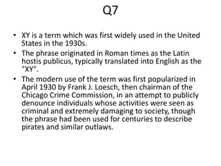 Q7
• XY is a term which was first widely used in the United
States in the 1930s.
• The phrase originated in Roman times as the Latin
hostis publicus, typically translated into English as the
"XY".
• The modern use of the term was first popularized in
April 1930 by Frank J. Loesch, then chairman of the
Chicago Crime Commission, in an attempt to publicly
denounce individuals whose activities were seen as
criminal and extremely damaging to society, though
the phrase had been used for centuries to describe
pirates and similar outlaws.
 