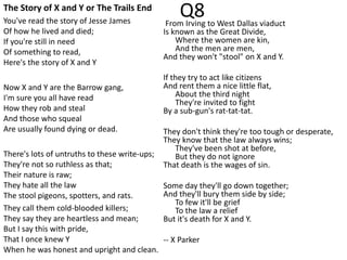 Q8The Story of X and Y or The Trails End
You've read the story of Jesse James
Of how he lived and died;
If you're still in need
Of something to read,
Here's the story of X and Y
Now X and Y are the Barrow gang,
I'm sure you all have read
How they rob and steal
And those who squeal
Are usually found dying or dead.
There's lots of untruths to these write-ups;
They're not so ruthless as that;
Their nature is raw;
They hate all the law
The stool pigeons, spotters, and rats.
They call them cold-blooded killers;
They say they are heartless and mean;
But I say this with pride,
That I once knew Y
When he was honest and upright and clean.
From Irving to West Dallas viaduct
Is known as the Great Divide,
Where the women are kin,
And the men are men,
And they won't "stool" on X and Y.
If they try to act like citizens
And rent them a nice little flat,
About the third night
They're invited to fight
By a sub-gun's rat-tat-tat.
They don't think they're too tough or desperate,
They know that the law always wins;
They've been shot at before,
But they do not ignore
That death is the wages of sin.
Some day they'll go down together;
And they'll bury them side by side;
To few it'll be grief
To the law a relief
But it's death for X and Y.
-- X Parker
 