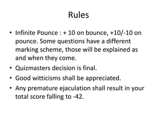 Rules
• Infinite Pounce : + 10 on bounce, +10/-10 on
pounce. Some questions have a different
marking scheme, those will be explained as
and when they come.
• Quizmasters decision is final.
• Good witticisms shall be appreciated.
• Any premature ejaculation shall result in your
total score falling to -42.
 