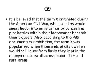 Q9
• It is believed that the term X originated during
the American Civil War, when soldiers would
sneak liquor into army camps by concealing
pint bottles within their footwear or beneath
their trousers. Also, according to the PBS
documentary Prohibition, the term X was
popularized when thousands of city dwellers
would sell liquor from flasks they kept in the
eponymous area all across major cities and
rural areas.
 
