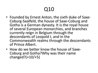 Q10
• Founded by Ernest Anton, the sixth duke of Saxe-
Coburg-Saalfeld, the house of Saxe-Coburg and
Gotha is a German dynasty. It is the royal house
of several European monarchies, and branches
currently reign in Belgium through the
descendants of Leopold I, and in the
Commonwealth realms through the descendants
of Prince Albert.
• How do we better know the house of Saxe-
Coburg and Gotha?Why was their name
changed?(+10/+5)
 