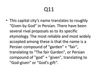 Q11
• This capital city’s name translates to roughly
“Given by God" in Persian. There have been
several rival proposals as to its specific
etymology. The most reliable and most widely
accepted among these is that the name is a
Persian compound of "garden" + "fair",
translating to "The fair Garden", or Persian
compound of "god" + "given", translating to
"God-given" or "God's gift“.
 