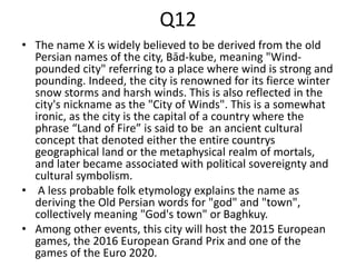 Q12
• The name X is widely believed to be derived from the old
Persian names of the city, Bād-kube, meaning "Wind-
pounded city" referring to a place where wind is strong and
pounding. Indeed, the city is renowned for its fierce winter
snow storms and harsh winds. This is also reflected in the
city's nickname as the "City of Winds". This is a somewhat
ironic, as the city is the capital of a country where the
phrase “Land of Fire” is said to be an ancient cultural
concept that denoted either the entire countrys
geographical land or the metaphysical realm of mortals,
and later became associated with political sovereignty and
cultural symbolism.
• A less probable folk etymology explains the name as
deriving the Old Persian words for "god" and "town",
collectively meaning "God's town" or Baghkuy.
• Among other events, this city will host the 2015 European
games, the 2016 European Grand Prix and one of the
games of the Euro 2020.
 