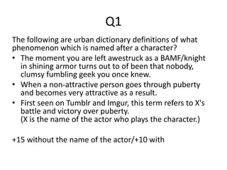 Q1
The following are urban dictionary definitions of what
phenomenon which is named after a character?
• The moment you are left awestruck as a BAMF/knight
in shining armor turns out to of been that nobody,
clumsy fumbling geek you once knew.
• When a non-attractive person goes through puberty
and becomes very attractive as a result.
• First seen on Tumblr and Imgur, this term refers to X's
battle and victory over puberty.
(X is the name of the actor who plays the character.)
+15 without the name of the actor/+10 with
 
