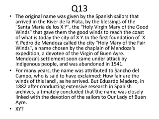 Q13
• The original name was given by the Spanish sailors that
arrived in the River de la Plata, by the blessings of the
"Santa Maria de los X Y", the "Holy Virgin Mary of the Good
Winds" that gave them the good winds to reach the coast
of what is today the city of X Y. In the first foundation of X
Y, Pedro de Mendoza called the city "Holy Mary of the Fair
Winds", a name chosen by the chaplain of Mendoza's
expedition, a devotee of the Virgin of Buen Ayre.
Mendoza’s settlement soon came under attack by
indigenous people, and was abandoned in 1541.
• For many years, the name was attributed to Sancho del
Campo, who is said to have exclaimed: How fair are the
winds of this land!, as he arrived. But Eduardo Madero, in
1882 after conducting extensive research in Spanish
archives, ultimately concluded that the name was closely
linked with the devotion of the sailors to Our Lady of Buen
Ayre.
• XY?
 