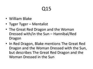 Q15
• William Blake
• Tyger Tyger – Mentalist
• The Great Red Dragon and the Woman
Dressed with/in the Sun – Hannibal/Red
Dragon
• In Red Dragon, Blake mentions The Great Red
Dragon and the Woman Dressed with the Sun,
but describes The Great Red Dragon and the
Woman Dressed in the Sun
 