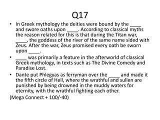 Q17
• In Greek mythology the deities were bound by the ____
and swore oaths upon ____. According to classical myths
the reason related for this is that during the Titan war,
____, the goddess of the river of the same name sided with
Zeus. After the war, Zeus promised every oath be sworn
upon ____.
• ____ was primarily a feature in the afterworld of classical
Greek mythology, in texts such as The Divine Comedy and
Paradise Lost.
• Dante put Phlegyas as ferryman over the ____ and made it
the fifth circle of Hell, where the wrathful and sullen are
punished by being drowned in the muddy waters for
eternity, with the wrathful fighting each other.
(Mega Connect + 100/-40)
 