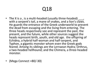 Q18
• The X is a , is a multi-headed (usually three-headed) ___,
with a serpent's tail, a mane of snakes, and a lion's claws.
He guards the entrance of the Greek underworld to prevent
the dead from escaping and the living from entering. The
three heads respectively see and represent the past, the
present, and the future, while other sources suggest the
heads represent birth, youth, and old age. the offspring of
Echidna, a hybrid half-woman and half-serpent, and
Typhon, a gigantic monster whom even the Greek gods
feared. Among its siblings are the Lernaean Hydra; Orthrus,
a two-headed hellhound; and the Chimera, a three-headed
monster.
• (Mega Connect +80/-30)
 