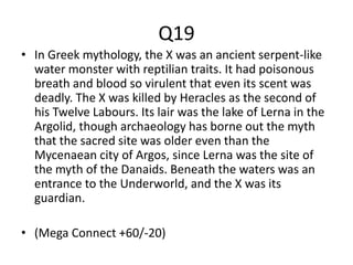 Q19
• In Greek mythology, the X was an ancient serpent-like
water monster with reptilian traits. It had poisonous
breath and blood so virulent that even its scent was
deadly. The X was killed by Heracles as the second of
his Twelve Labours. Its lair was the lake of Lerna in the
Argolid, though archaeology has borne out the myth
that the sacred site was older even than the
Mycenaean city of Argos, since Lerna was the site of
the myth of the Danaids. Beneath the waters was an
entrance to the Underworld, and the X was its
guardian.
• (Mega Connect +60/-20)
 