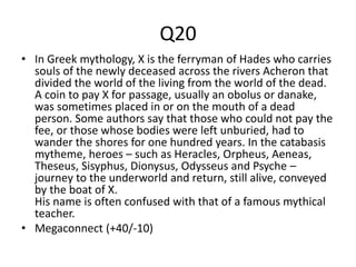 Q20
• In Greek mythology, X is the ferryman of Hades who carries
souls of the newly deceased across the rivers Acheron that
divided the world of the living from the world of the dead.
A coin to pay X for passage, usually an obolus or danake,
was sometimes placed in or on the mouth of a dead
person. Some authors say that those who could not pay the
fee, or those whose bodies were left unburied, had to
wander the shores for one hundred years. In the catabasis
mytheme, heroes – such as Heracles, Orpheus, Aeneas,
Theseus, Sisyphus, Dionysus, Odysseus and Psyche –
journey to the underworld and return, still alive, conveyed
by the boat of X.
His name is often confused with that of a famous mythical
teacher.
• Megaconnect (+40/-10)
 