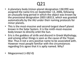 Q21
• A planetary body (minor-planet designation 136199) was
assigned the name Eris on September 13, 2006, following
an unusually long period in which the object was known by
the provisional designation 2003 UB313, which was granted
automatically by the IAU under their naming protocols for
minor planets.
• This is the most-massive and second-largest dwarf planet
known in the Solar System. It is the ninth-most-massive
body known to directly orbit the Sun.
• Eris is the goddess of strife and discord in Greek Mythology,
and among other things is seen as the cause of the Trojan
War. Thus it not a very positive name to be associated with.
However most people familiar with the circumstances
regarding Eris agree that it is aptly named. Why?
• Megaconnect (+30/-0)
 