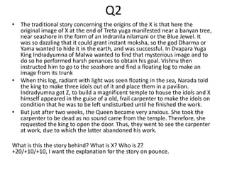 Q2
• The traditional story concerning the origins of the X is that here the
original image of X at the end of Treta yuga manifested near a banyan tree,
near seashore in the form of an Indranila nilamani or the Blue Jewel. It
was so dazzling that it could grant instant moksha, so the god Dharma or
Yama wanted to hide it in the earth, and was successful. In Dvapara Yuga
King Indradyumna of Malwa wanted to find that mysterious image and to
do so he performed harsh penances to obtain his goal. Vishnu then
instructed him to go to the seashore and find a floating log to make an
image from its trunk
• When this log, radiant with light was seen floating in the sea, Narada told
the king to make three idols out of it and place them in a pavilion.
Indradyumna got Z, to build a magnificent temple to house the idols and X
himself appeared in the guise of a old, frail carpenter to make the idols on
condition that he was to be left undisturbed until he finished the work.
• But just after two weeks, the Queen became very anxious. She took the
carpenter to be dead as no sound came from the temple. Therefore, she
requested the king to open the door. Thus, they went to see the carpenter
at work, due to which the latter abandoned his work.
What is this the story behind? What is X? Who is Z?
+20/+10/+10, I want the explanation for the story on pounce.
 