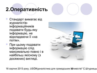 16 серпня 2013 року, USC"Журналістика для громадських активістів" С.Штурхецьк13
2.Оперативність
 Стандарт вимагає від
журналістів-
інформаційників
подавати будь-яку
інформацію, не
відкладаючи її «на
потім».
 При цьому подавати
інформацію слід
максимально повно і в
найбільш якісному (з
досяжних) вигляді.
 