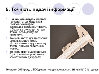 16 серпня 2013 року, USC"Журналістика для громадських активістів" С.Штурхецьк16
5. Точність подачі інформації
 Під цим стандартом мається
на увазі те, що будь-який
повідомлений факт
відповідає реальному факту,
а будь-яка думка цитується
точно і без відриву від
контексту.
 Точність цитат досягається їх
ретельним дослівним
відтворенням в друкованому
тексті і прямою записаною
мовою.
 Точність фактів досягається
їх ретельною перевіркою в
компетентних джерелах.
 