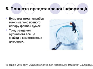 16 серпня 2013 року, USC"Журналістика для громадських активістів" С.Штурхецьк17
6. Повнота представленої інформації
 Будь-яка тема потребує
максимально повного
набору фактів і думок.
 Тому завдання
журналіста все це
знайти в компетентних
джерелах.
 