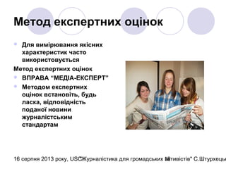 16 серпня 2013 року, USC"Журналістика для громадських активістів" С.Штурхецьк18
Метод експертних оцінок
 Для вимірювання якісних
характеристик часто
використовується
Метод експертних оцінок
 ВПРАВА “МЕДІА-ЕКСПЕРТ”
 Методом експертних
оцінок встановіть, будь
ласка, відповідність
поданої новини
журналістським
стандартам
 
