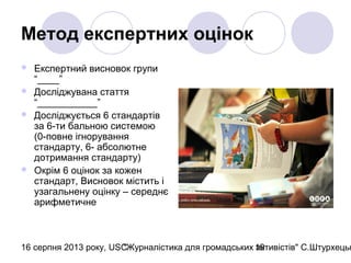 16 серпня 2013 року, USC"Журналістика для громадських активістів" С.Штурхецьк19
Метод експертних оцінок
 Експертний висновок групи
“____”
 Досліджувана стаття
“___________”
 Досліджується 6 стандартів
за 6-ти бальною системою
(0-повне ігнорування
стандарту, 6- абсолютне
дотримання стандарту)
 Окрім 6 оцінок за кожен
стандарт, Висновок містить і
узагальнену оцінку – середнє
арифметичне
 
