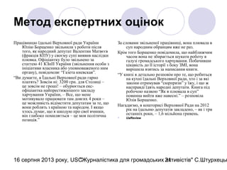 16 серпня 2013 року, USC"Журналістика для громадських активістів" С.Штурхецьк21
Метод експертних оцінок
Працівницю їдальні Верховної ради України
Юлію Борщенко звільнили з роботи після
того, як народний депутат Валентин Матвєєв
(фракція КПУ) у своєму супі виявив наслідки
плювка. Офіціантку було звільнено за
статтею 41 КЗпП України (звільнення особи з
ініціативи власника або уповноваженого ним
органу), повідомляє “Газета киевская”.
“Ви думаєте, в Їдальні Верховної ради гарно
платять? Зовсім ні: 3200 грн. для Столиці –
це зовсім не гроші! – обурюється екс-
офіціантка найпрестижнішого закладу
харчування України, – Все, що мене
мотивувало працювати там довгих 4 роки –
це можливість відімстити депутатам за те, що
вони роблять з країною та народом. І якщо
хтось думає, що я шкодую про свої вчинки,
він глибоко помиляється – це моя політична
позиція.”
За словами звільненої працівниці, вона плювала в
суп народним обранцям вже не раз.
Крім того Борщенко повідомила, що найближчим
часом вона не збирається шукати роботу в
галузі громадського харчування. Побачивши
цікавість до її історії з боку ЗМІ, вона
вирішила взятись за написання книги.
“У книзі я детально розповім про те, що робиться
на кухні їдальні Верховної ради, хто і за які
закони отримував “сюрпризи” у їжу, і що ж
насправді їдять народні депутати. Книга під
робочою назвою “Як я плювала в суп”
повинна вийти вже навесні.” – розповіла
Юлія Борщенко.
Нагадаємо, в кошторисі Верховної Ради на 2012
рік на їдальню депутатів закладено, – як і три
останніх роки, – 1,6 мільйона гривень.
 UaReview
 